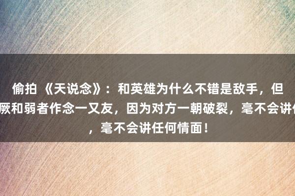 偷拍 《天说念》：和英雄为什么不错是敌手，但却弗成猖厥和弱者作念一又友，因为对方一朝破裂，毫不会讲任何情面！
