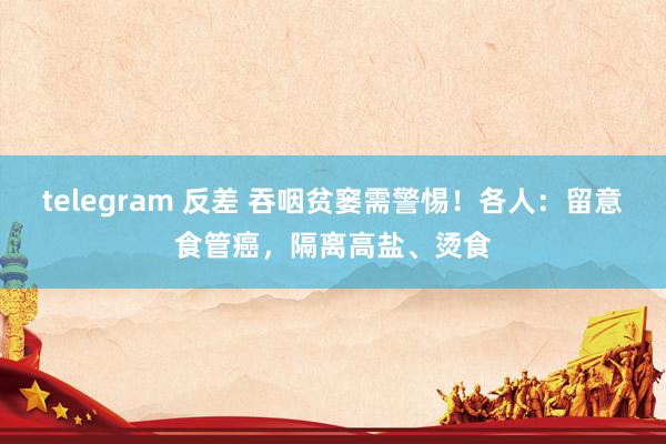 telegram 反差 吞咽贫窭需警惕！各人：留意食管癌，隔离高盐、烫食