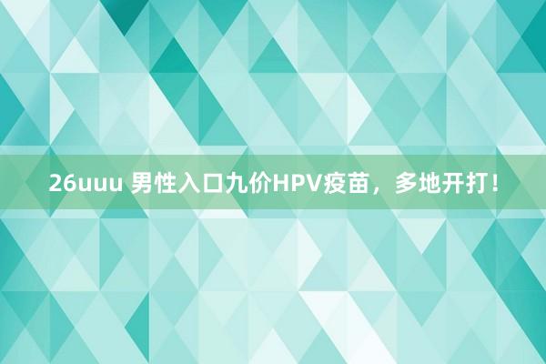 26uuu 男性入口九价HPV疫苗，多地开打！