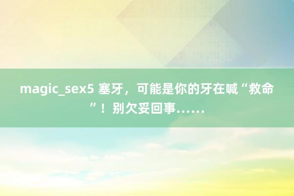 magic_sex5 塞牙，可能是你的牙在喊“救命”！别欠妥回事……