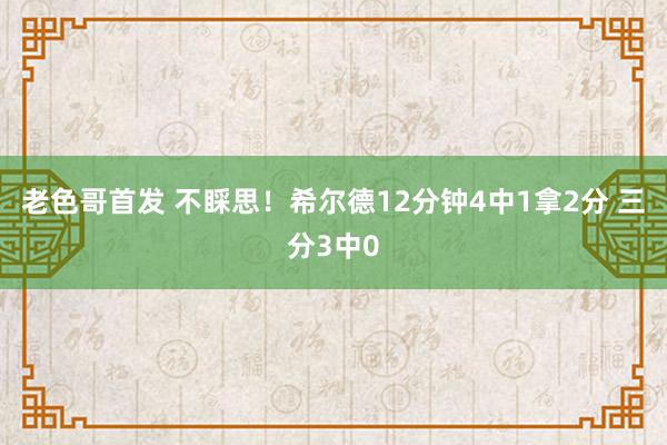 老色哥首发 不睬思！希尔德12分钟4中1拿2分 三分3中0