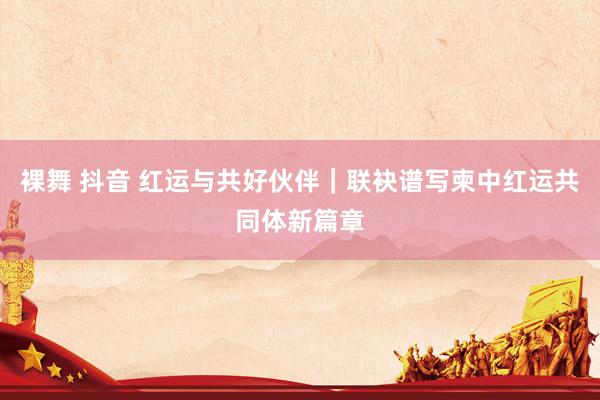 裸舞 抖音 红运与共好伙伴｜联袂谱写柬中红运共同体新篇章