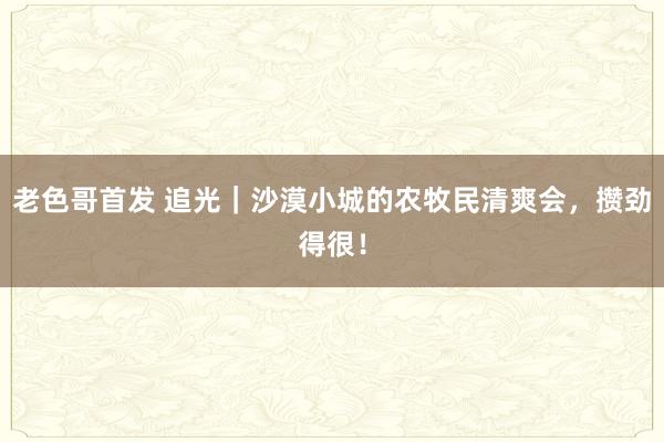 老色哥首发 追光｜沙漠小城的农牧民清爽会，攒劲得很！