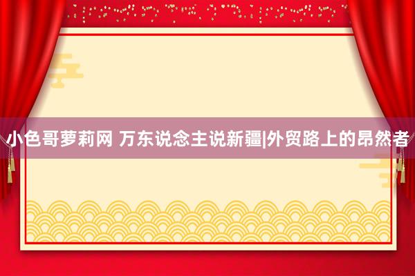 小色哥萝莉网 万东说念主说新疆|外贸路上的昂然者