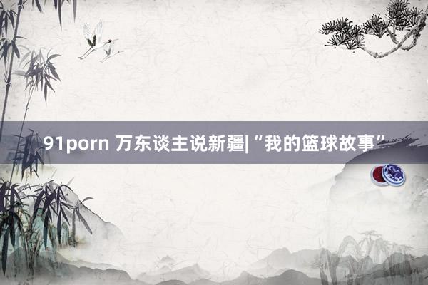91porn 万东谈主说新疆|“我的篮球故事”