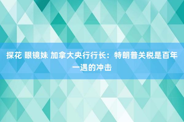 探花 眼镜妹 加拿大央行行长：特朗普关税是百年一遇的冲击