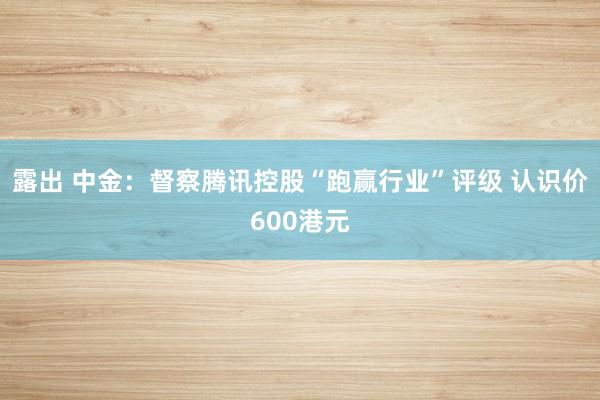露出 中金：督察腾讯控股“跑赢行业”评级 认识价600港元