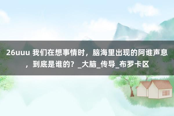 26uuu 我们在想事情时，脑海里出现的阿谁声息，到底是谁的？_大脑_传导_布罗卡区