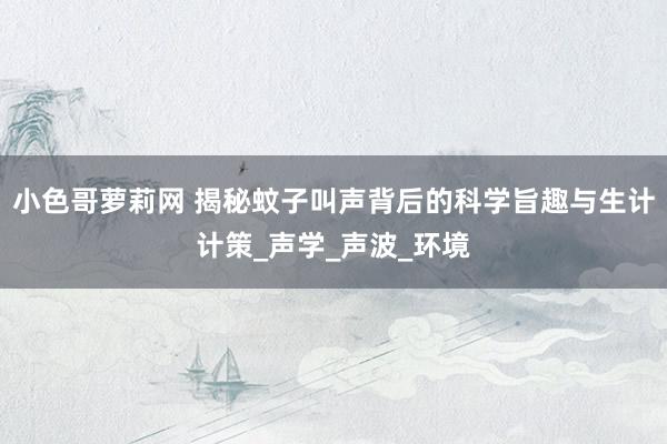 小色哥萝莉网 揭秘蚊子叫声背后的科学旨趣与生计计策_声学_声波_环境