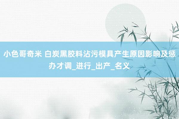 小色哥奇米 白炭黑胶料沾污模具产生原因影响及惩办才调_进行_出产_名义