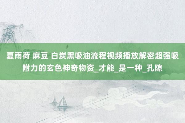 夏雨荷 麻豆 白炭黑吸油流程视频播放解密超强吸附力的玄色神奇物资_才能_是一种_孔隙
