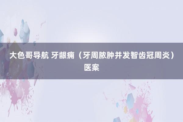 大色哥导航 牙龈痈（牙周脓肿并发智齿冠周炎）医案