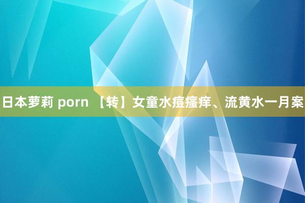 日本萝莉 porn 【转】女童水痘瘙痒、流黄水一月案