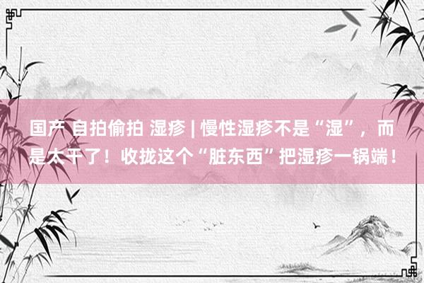国产 自拍偷拍 湿疹 | 慢性湿疹不是“湿”，而是太干了！收拢这个“脏东西”把湿疹一锅端！