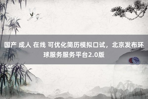 国产 成人 在线 可优化简历模拟口试，北京发布环球服务服务平台2.0版
