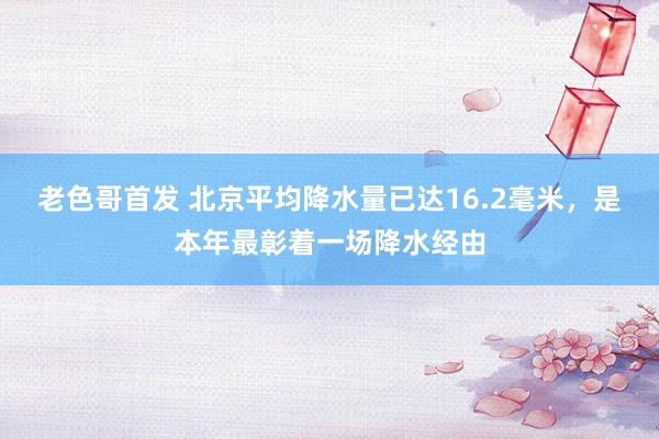 老色哥首发 北京平均降水量已达16.2毫米，是本年最彰着一场降水经由