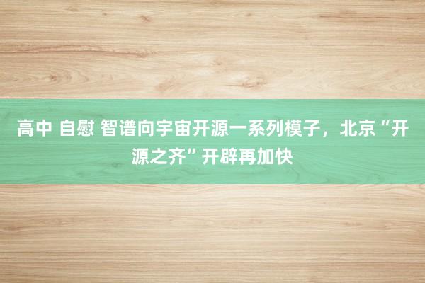 高中 自慰 智谱向宇宙开源一系列模子，北京“开源之齐”开辟再加快