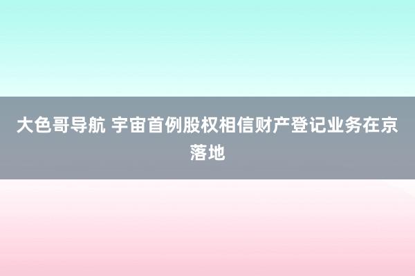 大色哥导航 宇宙首例股权相信财产登记业务在京落地