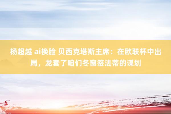 杨超越 ai换脸 贝西克塔斯主席：在欧联杯中出局，龙套了咱们冬窗签法蒂的谋划