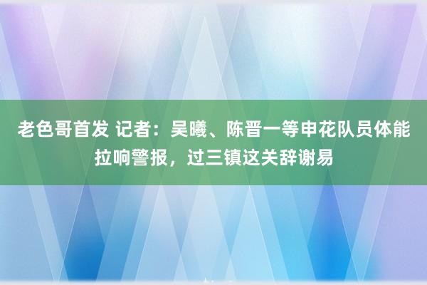 老色哥首发 记者：吴曦、陈晋一等申花队员体能拉响警报，过三镇这关辞谢易