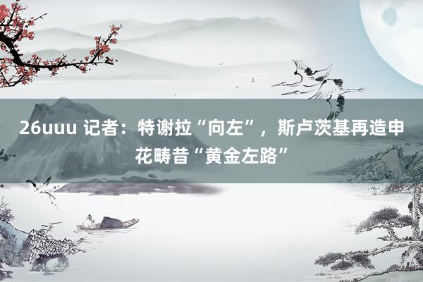 26uuu 记者：特谢拉“向左”，斯卢茨基再造申花畴昔“黄金左路”