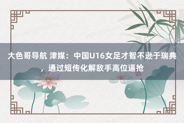 大色哥导航 津媒：中国U16女足才智不逊于瑞典，通过短传化解敌手高位逼抢