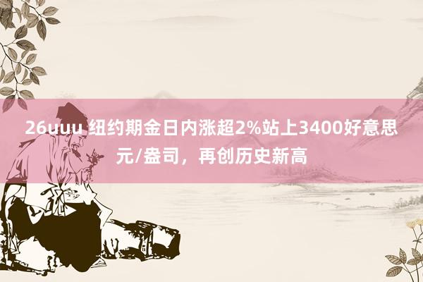 26uuu 纽约期金日内涨超2%站上3400好意思元/盎司，再创历史新高