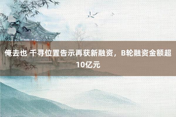 俺去也 千寻位置告示再获新融资，B轮融资金额超10亿元