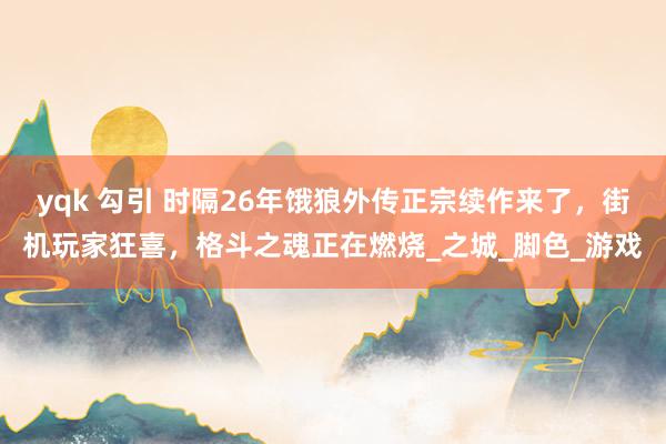 yqk 勾引 时隔26年饿狼外传正宗续作来了，街机玩家狂喜，格斗之魂正在燃烧_之城_脚色_游戏