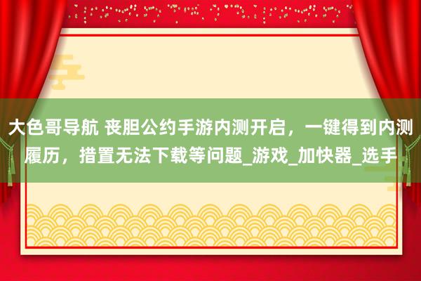 大色哥导航 丧胆公约手游内测开启，一键得到内测履历，措置无法下载等问题_游戏_加快器_选手
