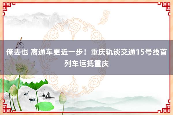 俺去也 离通车更近一步！重庆轨谈交通15号线首列车运抵重庆