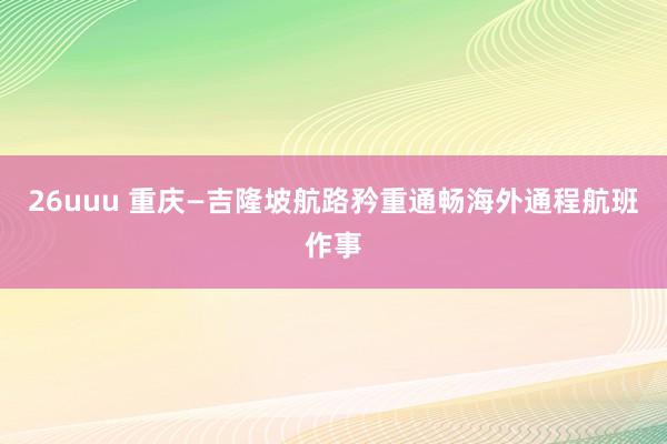 26uuu 重庆—吉隆坡航路矜重通畅海外通程航班作事