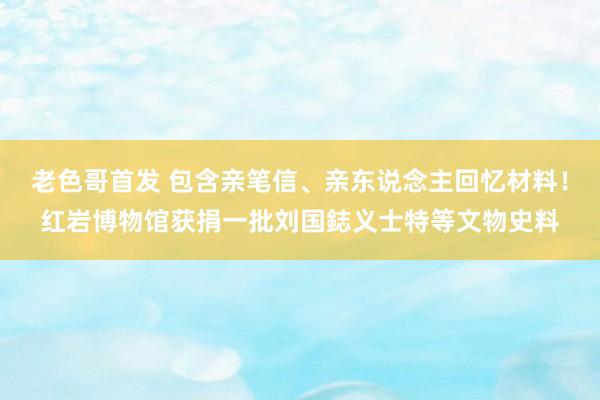 老色哥首发 包含亲笔信、亲东说念主回忆材料！红岩博物馆获捐一批刘国鋕义士特等文物史料