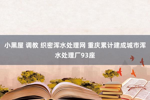小黑屋 调教 织密浑水处理网 重庆累计建成城市浑水处理厂93座