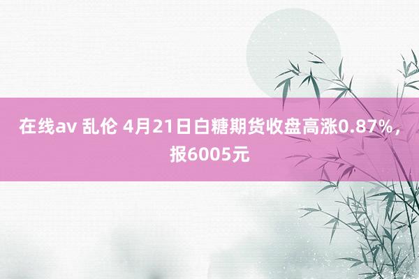 在线av 乱伦 4月21日白糖期货收盘高涨0.87%，报6005元