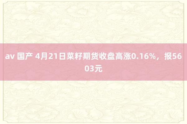 av 国产 4月21日菜籽期货收盘高涨0.16%，报5603元
