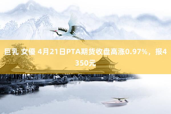 巨乳 女優 4月21日PTA期货收盘高涨0.97%，报4350元