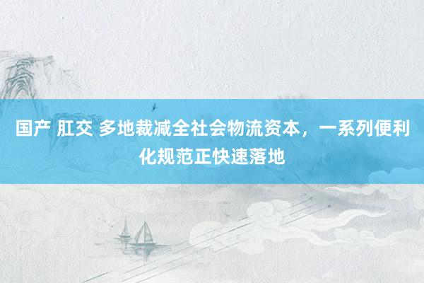 国产 肛交 多地裁减全社会物流资本，一系列便利化规范正快速落地