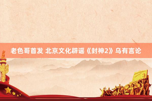老色哥首发 北京文化辟谣《封神2》乌有言论
