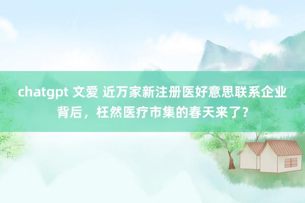 chatgpt 文爱 近万家新注册医好意思联系企业背后，枉然医疗市集的春天来了？