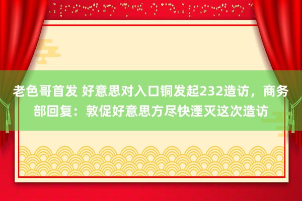 老色哥首发 好意思对入口铜发起232造访，商务部回复：敦促好意思方尽快湮灭这次造访