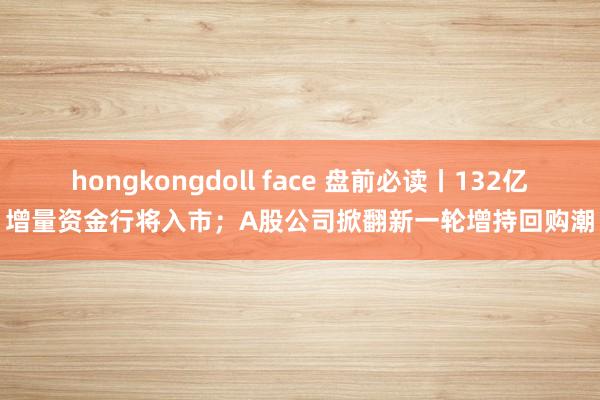 hongkongdoll face 盘前必读丨132亿增量资金行将入市；A股公司掀翻新一轮增持回购潮