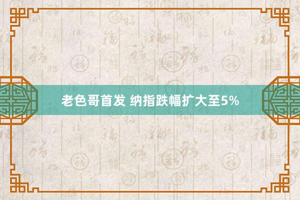 老色哥首发 纳指跌幅扩大至5%
