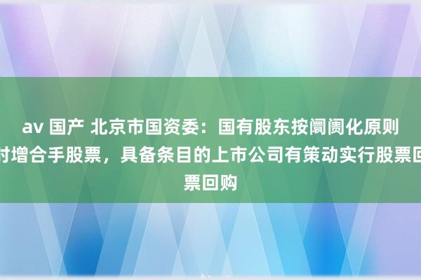av 国产 北京市国资委：国有股东按阛阓化原则应时增合手股票，具备条目的上市公司有策动实行股票回购