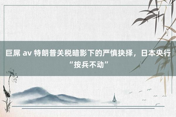 巨屌 av 特朗普关税暗影下的严慎抉择，日本央行“按兵不动”
