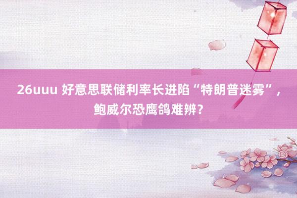 26uuu 好意思联储利率长进陷“特朗普迷雾”，鲍威尔恐鹰鸽难辨？