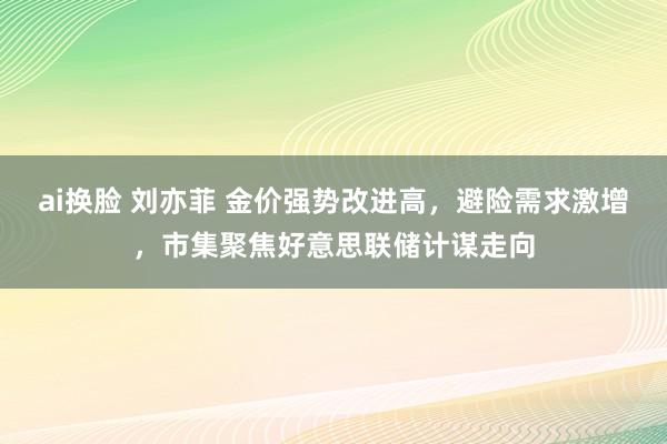 ai换脸 刘亦菲 金价强势改进高，避险需求激增，市集聚焦好意思联储计谋走向