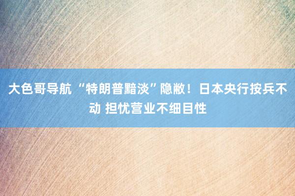 大色哥导航 “特朗普黯淡”隐敝！日本央行按兵不动 担忧营业不细目性