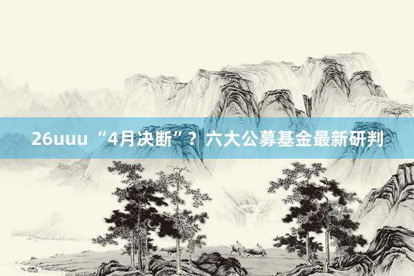 26uuu “4月决断”？六大公募基金最新研判