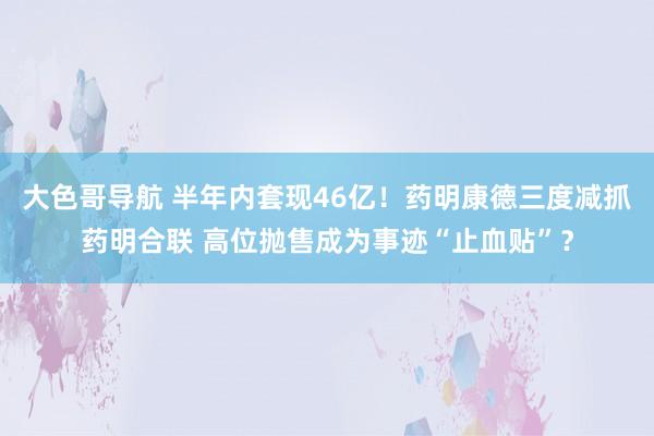 大色哥导航 半年内套现46亿！药明康德三度减抓药明合联 高位抛售成为事迹“止血贴”？